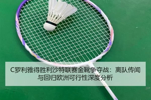 C罗利雅得胜利沙特联赛金靴争夺战：离队传闻与回归欧洲可行性深度分析