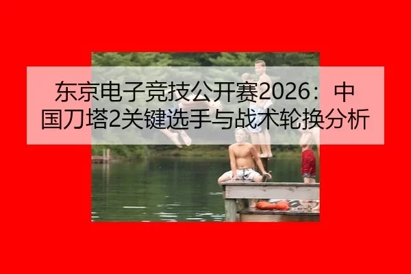 东京电子竞技公开赛2026：中国刀塔2关键选手与战术轮换分析