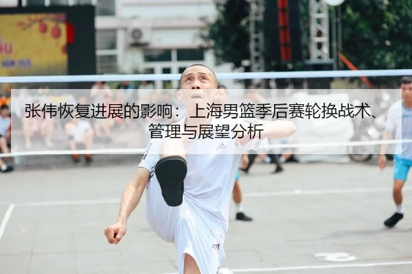 张伟恢复进展的影响：上海男篮季后赛轮换战术、管理与展望分析
