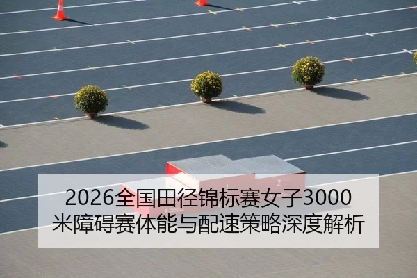 2026全国田径锦标赛女子3000米障碍赛体能与配速策略深度解析