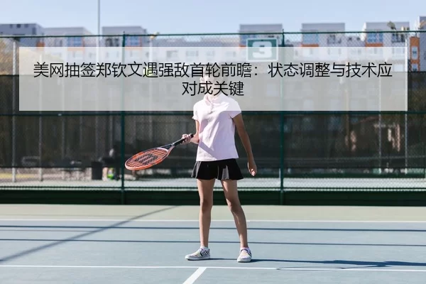 美网抽签郑钦文遇强敌首轮前瞻：状态调整与技术应对成关键