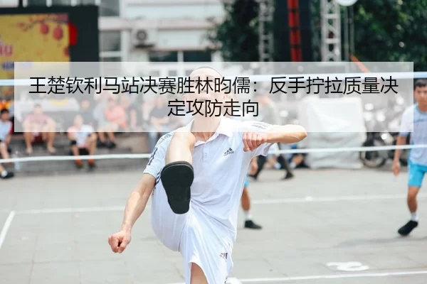 王楚钦利马站决赛胜林昀儒：反手拧拉质量决定攻防走向